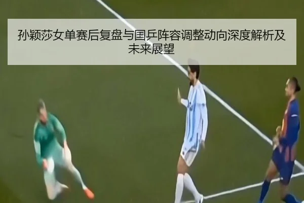 孙颖莎女单赛后复盘与国乒阵容调整动向深度解析及未来展望